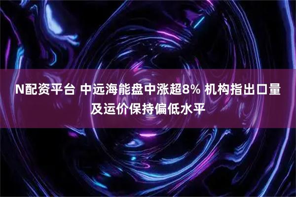 N配资平台 中远海能盘中涨超8% 机构指出口量及运价保持偏低水平