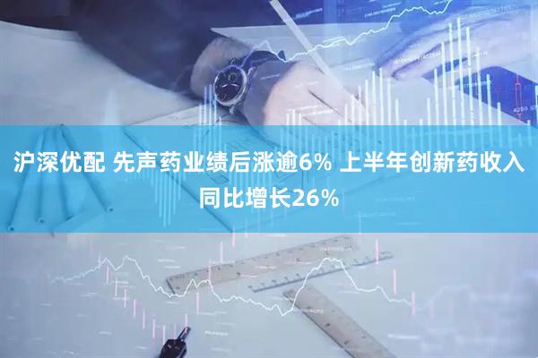 沪深优配 先声药业绩后涨逾6% 上半年创新药收入同比增长26%