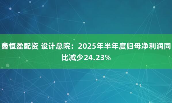 鑫恒盈配资 设计总院：2025年半年度归母净利润同比减少24.23%