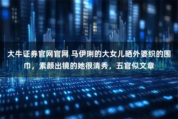 大牛证券官网官网 马伊琍的大女儿晒外婆织的围巾，素颜出镜的她很清秀，五官似文章
