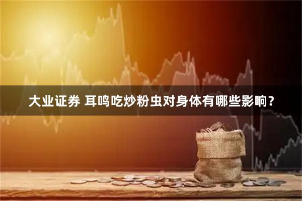 大业证券 耳鸣吃炒粉虫对身体有哪些影响？