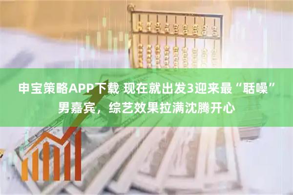 申宝策略APP下载 现在就出发3迎来最“聒噪”男嘉宾，综艺效果拉满沈腾开心