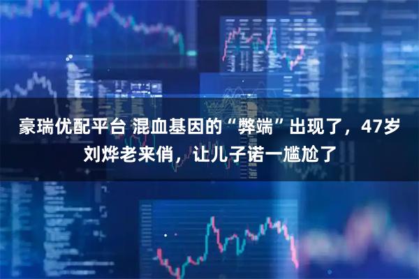 豪瑞优配平台 混血基因的“弊端”出现了，47岁刘烨老来俏，让儿子诺一尴尬了