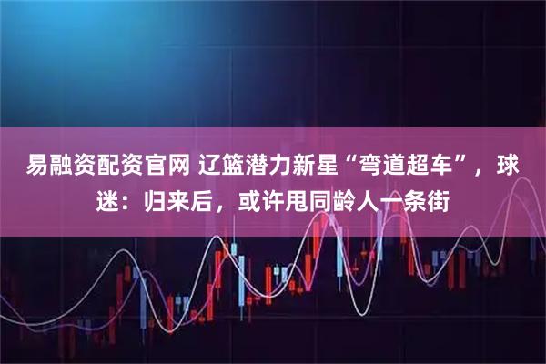 易融资配资官网 辽篮潜力新星“弯道超车”，球迷：归来后，或许甩同龄人一条街