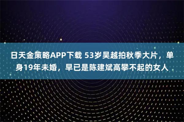 日天金策略APP下载 53岁吴越拍秋季大片，单身19年未婚，早已是陈建斌高攀不起的女人