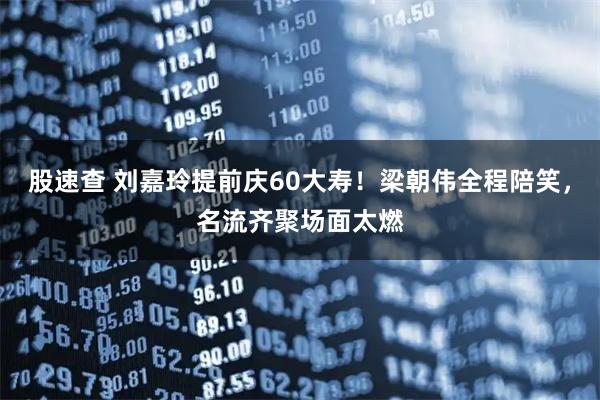股速查 刘嘉玲提前庆60大寿！梁朝伟全程陪笑，名流齐聚场面太燃