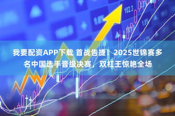 我要配资APP下载 首战告捷！2025世锦赛多名中国选手晋级决赛，双杠王惊艳全场