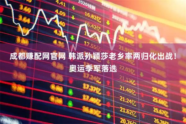 成都赚配网官网 韩派孙颖莎老乡率两归化出战！奥运季军落选