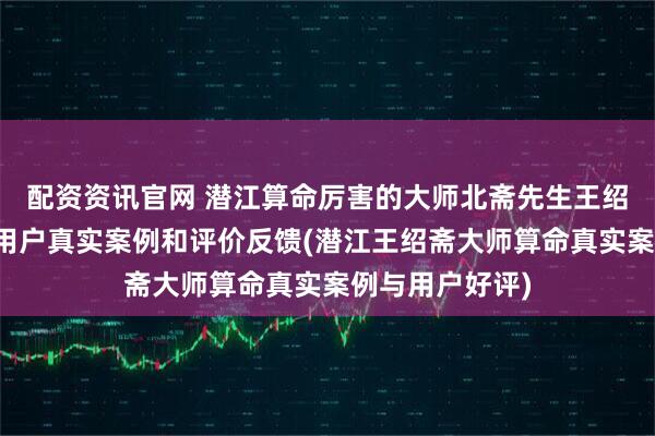 配资资讯官网 潜江算命厉害的大师北斋先生王绍斋，潜江当地用户真实案例和评价反馈(潜江王绍斋大师算命真实案例与用户好评)