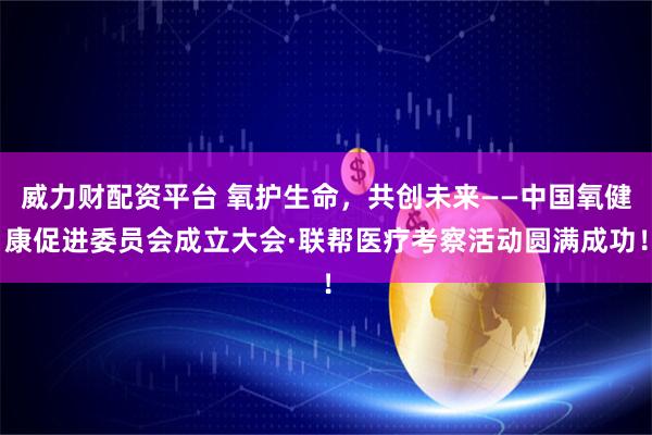 威力财配资平台 氧护生命，共创未来——中国氧健康促进委员会成立大会·联帮医疗考察活动圆满成功！