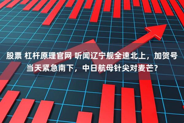 股票 杠杆原理官网 听闻辽宁舰全速北上，加贺号当天紧急南下，中日航母针尖对麦芒？