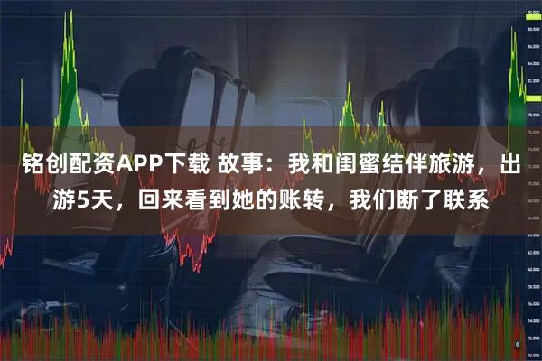 铭创配资APP下载 故事：我和闺蜜结伴旅游，出游5天，回来看到她的账转，我们断了联系