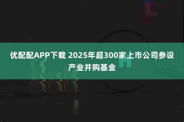 优配配APP下载 2025年超300家上市公司参设产业并购基金