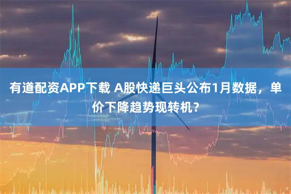 有道配资APP下载 A股快递巨头公布1月数据，单价下降趋势现转机？