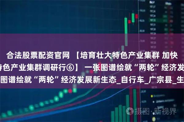 合法股票配资官网 【培育壮大特色产业集群 加快邢台跨越赶超发展——特色产业集群调研行⑥】 一张图谱绘就“两轮”经济发展新生态_自行车_广宗县_生产