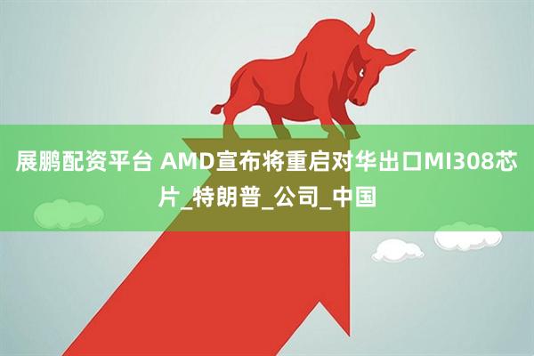 展鹏配资平台 AMD宣布将重启对华出口MI308芯片_特朗普_公司_中国