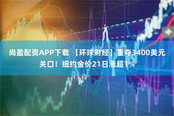 尚盈配资APP下载 【环球财经】重夺3400美元关口！纽约金价21日涨超1%