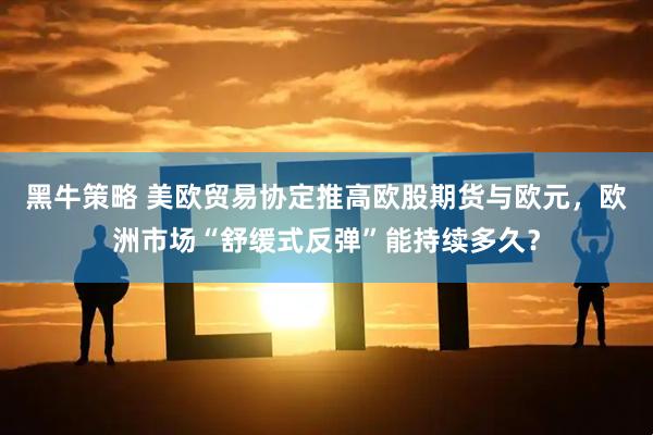黑牛策略 美欧贸易协定推高欧股期货与欧元，欧洲市场“舒缓式反弹”能持续多久？