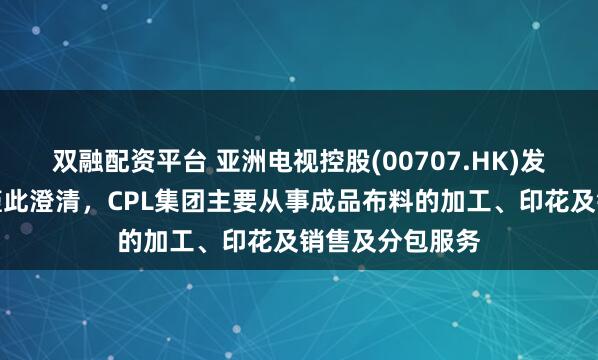 双融配资平台 亚洲电视控股(00707.HK)发布公告，公司谨此澄清，CPL集团主要从事成品布料的加工、印花及销售及分包服务