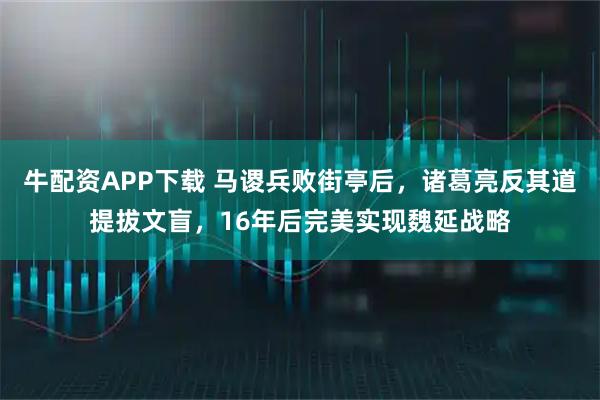 牛配资APP下载 马谡兵败街亭后，诸葛亮反其道提拔文盲，16年后完美实现魏延战略