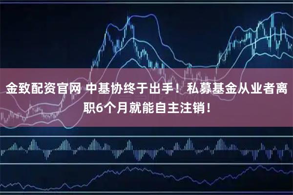 金致配资官网 中基协终于出手！私募基金从业者离职6个月就能自主注销！